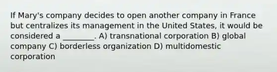 If Mary's company decides to open another company in France but centralizes its management in the United States, it would be considered a ________. A) transnational corporation B) global company C) borderless organization D) multidomestic corporation