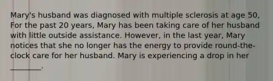 Mary's husband was diagnosed with multiple sclerosis at age 50, For the past 20 years, Mary has been taking care of her husband with little outside assistance. However, in the last year, Mary notices that she no longer has the energy to provide round-the-clock care for her husband. Mary is experiencing a drop in her ________.