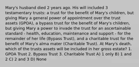 Mary's husband died 2 years ago. His will included 3 testamentary trusts: a trust for the benefit of Mary's children, but giving Mary a general power of appointment over the trust assets (GPOA), a bypass trust for the benefit of Mary's children, but giving Mary a power to invade the trust for an ascertainable standard - health, education, maintenance and support - for the remainder of her life (Bypass Trust), and a charitable trust for the benefit of Mary's alma mater (Charitable Trust). At Mary's death, which of the trusts assets will be included in her gross estate? 1. GPOA Trust 2. Bypass Trust 3. Charitable Trust A) 1 only B) 1 and 2 C) 2 and 3 D) None