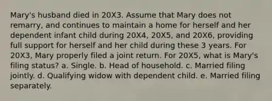 Mary's husband died in 20X3. Assume that Mary does not remarry, and continues to maintain a home for herself and her dependent infant child during 20X4, 20X5, and 20X6, providing full support for herself and her child during these 3 years. For 20X3, Mary properly filed a joint return. For 20X5, what is Mary's filing status? a. Single. b. Head of household. c. Married filing jointly. d. Qualifying widow with dependent child. e. Married filing separately.