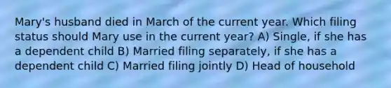 Mary's husband died in March of the current year. Which filing status should Mary use in the current year? A) Single, if she has a dependent child B) Married filing separately, if she has a dependent child C) Married filing jointly D) Head of household