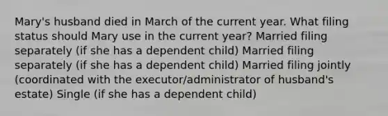 Mary's husband died in March of the current year. What filing status should Mary use in the current year? Married filing separately (if she has a dependent child) Married filing separately (if she has a dependent child) Married filing jointly (coordinated with the executor/administrator of husband's estate) Single (if she has a dependent child)