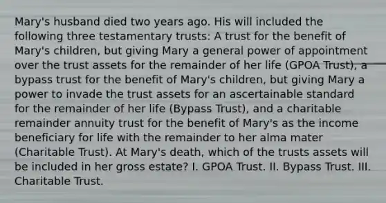 Mary's husband died two years ago. His will included the following three testamentary trusts: A trust for the benefit of Mary's children, but giving Mary a general power of appointment over the trust assets for the remainder of her life (GPOA Trust), a bypass trust for the benefit of Mary's children, but giving Mary a power to invade the trust assets for an ascertainable standard for the remainder of her life (Bypass Trust), and a charitable remainder annuity trust for the benefit of Mary's as the income beneficiary for life with the remainder to her alma mater (Charitable Trust). At Mary's death, which of the trusts assets will be included in her gross estate? I. GPOA Trust. II. Bypass Trust. III. Charitable Trust.