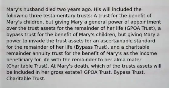 Mary's husband died two years ago. His will included the following three testamentary trusts: A trust for the benefit of Mary's children, but giving Mary a general power of appointment over the trust assets for the remainder of her life (GPOA Trust), a bypass trust for the benefit of Mary's children, but giving Mary a power to invade the trust assets for an ascertainable standard for the remainder of her life (Bypass Trust), and a charitable remainder annuity trust for the benefit of Mary's as the income beneficiary for life with the remainder to her alma mater (Charitable Trust). At Mary's death, which of the trusts assets will be included in her gross estate? GPOA Trust. Bypass Trust. Charitable Trust.