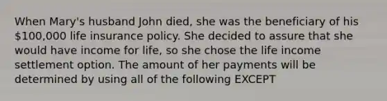 When Mary's husband John died, she was the beneficiary of his 100,000 life insurance policy. She decided to assure that she would have income for life, so she chose the life income settlement option. The amount of her payments will be determined by using all of the following EXCEPT