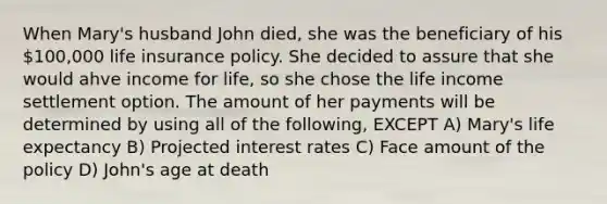 When Mary's husband John died, she was the beneficiary of his 100,000 life insurance policy. She decided to assure that she would ahve income for life, so she chose the life income settlement option. The amount of her payments will be determined by using all of the following, EXCEPT A) Mary's life expectancy B) Projected interest rates C) Face amount of the policy D) John's age at death