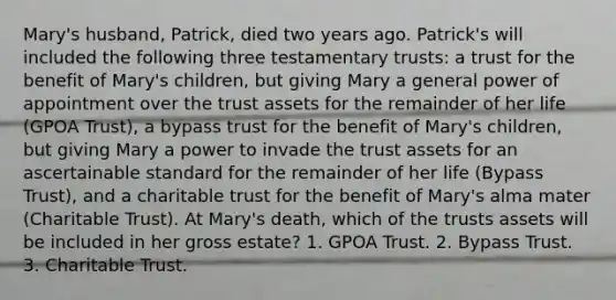 Mary's husband, Patrick, died two years ago. Patrick's will included the following three testamentary trusts: a trust for the benefit of Mary's children, but giving Mary a general power of appointment over the trust assets for the remainder of her life (GPOA Trust), a bypass trust for the benefit of Mary's children, but giving Mary a power to invade the trust assets for an ascertainable standard for the remainder of her life (Bypass Trust), and a charitable trust for the benefit of Mary's alma mater (Charitable Trust). At Mary's death, which of the trusts assets will be included in her gross estate? 1. GPOA Trust. 2. Bypass Trust. 3. Charitable Trust.