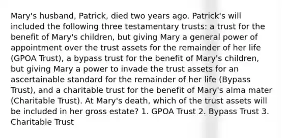 Mary's husband, Patrick, died two years ago. Patrick's will included the following three testamentary trusts: a trust for the benefit of Mary's children, but giving Mary a general power of appointment over the trust assets for the remainder of her life (GPOA Trust), a bypass trust for the benefit of Mary's children, but giving Mary a power to invade the trust assets for an ascertainable standard for the remainder of her life (Bypass Trust), and a charitable trust for the benefit of Mary's alma mater (Charitable Trust). At Mary's death, which of the trust assets will be included in her gross estate? 1. GPOA Trust 2. Bypass Trust 3. Charitable Trust