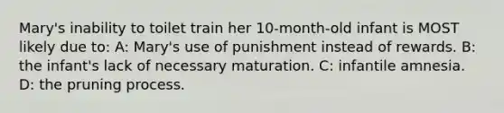 Mary's inability to toilet train her 10-month-old infant is MOST likely due to: A: Mary's use of punishment instead of rewards. B: the infant's lack of necessary maturation. C: infantile amnesia. D: the pruning process.