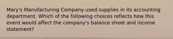 Mary's Manufacturing Company used supplies in its accounting department. Which of the following choices reflects how this event would affect the company's balance sheet and income statement?