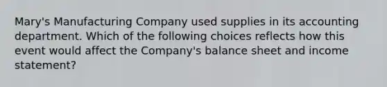 Mary's Manufacturing Company used supplies in its accounting department. Which of the following choices reflects how this event would affect the Company's balance sheet and income statement?