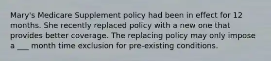 Mary's Medicare Supplement policy had been in effect for 12 months. She recently replaced policy with a new one that provides better coverage. The replacing policy may only impose a ___ month time exclusion for pre-existing conditions.