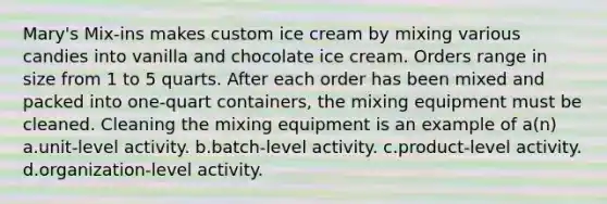 Mary's Mix-ins makes custom ice cream by mixing various candies into vanilla and chocolate ice cream. Orders range in size from 1 to 5 quarts. After each order has been mixed and packed into one-quart containers, the mixing equipment must be cleaned. Cleaning the mixing equipment is an example of a(n) a.unit-level activity. b.batch-level activity. c.product-level activity. d.organization-level activity.