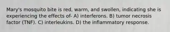 Mary's mosquito bite is red, warm, and swollen, indicating she is experiencing the effects of- A) interferons. B) tumor necrosis factor (TNF). C) interleukins. D) the inflammatory response.