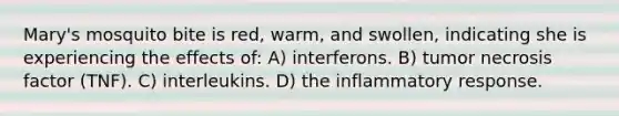 Mary's mosquito bite is red, warm, and swollen, indicating she is experiencing the effects of: A) interferons. B) tumor necrosis factor (TNF). C) interleukins. D) the inflammatory response.