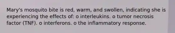 Mary's mosquito bite is red, warm, and swollen, indicating she is experiencing the effects of: o interleukins. o tumor necrosis factor (TNF). o interferons. o the inflammatory response.