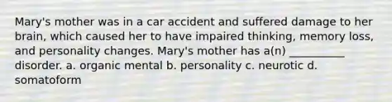 Mary's mother was in a car accident and suffered damage to her brain, which caused her to have impaired thinking, memory loss, and personality changes. Mary's mother has a(n) __________ disorder. a. organic mental b. personality c. neurotic d. somatoform