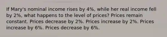 If Mary's nominal income rises by 4%, while her real income fell by 2%, what happens to the level of prices? Prices remain constant. Prices decrease by 2%. Prices increase by 2%. Prices increase by 6%. Prices decrease by 6%.