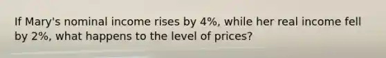 If Mary's nominal income rises by 4%, while her real income fell by 2%, what happens to the level of prices?