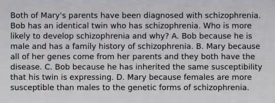 Both of Mary's parents have been diagnosed with schizophrenia. Bob has an identical twin who has schizophrenia. Who is more likely to develop schizophrenia and why? A. Bob because he is male and has a family history of schizophrenia. B. Mary because all of her genes come from her parents and they both have the disease. C. Bob because he has inherited the same susceptibility that his twin is expressing. D. Mary because females are more susceptible than males to the genetic forms of schizophrenia.