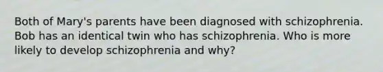 Both of Mary's parents have been diagnosed with schizophrenia. Bob has an identical twin who has schizophrenia. Who is more likely to develop schizophrenia and why?