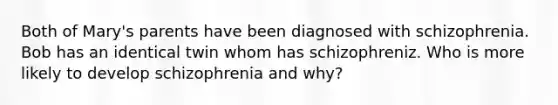 Both of Mary's parents have been diagnosed with schizophrenia. Bob has an identical twin whom has schizophreniz. Who is more likely to develop schizophrenia and why?