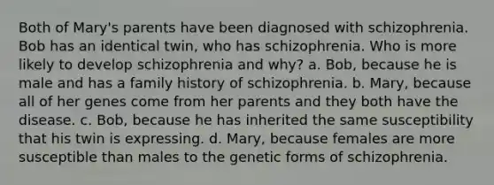 Both of Mary's parents have been diagnosed with schizophrenia. Bob has an identical twin, who has schizophrenia. Who is more likely to develop schizophrenia and why? a. Bob, because he is male and has a family history of schizophrenia. b. Mary, because all of her genes come from her parents and they both have the disease. c. Bob, because he has inherited the same susceptibility that his twin is expressing. d. Mary, because females are more susceptible than males to the genetic forms of schizophrenia.