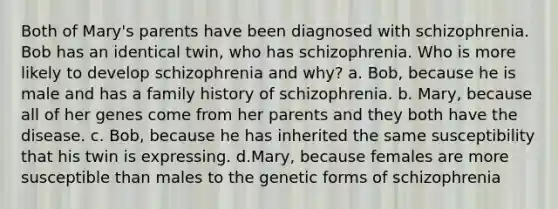 Both of Mary's parents have been diagnosed with schizophrenia. Bob has an identical twin, who has schizophrenia. Who is more likely to develop schizophrenia and why? a. Bob, because he is male and has a family history of schizophrenia. b. Mary, because all of her genes come from her parents and they both have the disease. c. Bob, because he has inherited the same susceptibility that his twin is expressing. d.Mary, because females are more susceptible than males to the genetic forms of schizophrenia