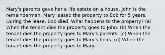 Mary's parents gave her a life estate on a house. John is the remainderman. Mary leased the property to Bob for 5 years. During the lease, Bob died. What happens to the property? (a) When the tenant dies the property goes to John. (b) When the tenant dies the property goes to Mary's parents. (c) When the tenant dies the property goes to Mary's heirs. (d) When the tenant dies the property goes to Mary.