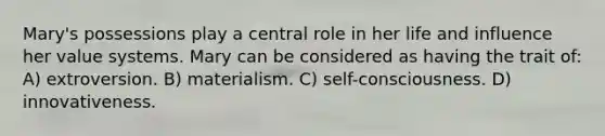 Mary's possessions play a central role in her life and influence her value systems. Mary can be considered as having the trait of: A) extroversion. B) materialism. C) self-consciousness. D) innovativeness.