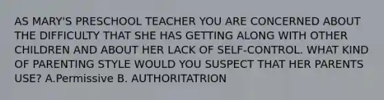 AS MARY'S PRESCHOOL TEACHER YOU ARE CONCERNED ABOUT THE DIFFICULTY THAT SHE HAS GETTING ALONG WITH OTHER CHILDREN AND ABOUT HER LACK OF SELF-CONTROL. WHAT KIND OF PARENTING STYLE WOULD YOU SUSPECT THAT HER PARENTS USE? A.Permissive B. AUTHORITATRION