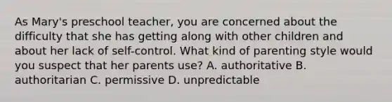 As Mary's preschool teacher, you are concerned about the difficulty that she has getting along with other children and about her lack of self-control. What kind of parenting style would you suspect that her parents use? A. authoritative B. authoritarian C. permissive D. unpredictable