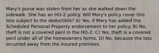 Mary's purse was stolen from her as she walked down the sidewalk. She has an HO-2 policy. Will Mary's policy cover this loss subject to the deductible? A) Yes, if Mary has added the Scheduled Personal Property endorsement to her policy. B) No, theft is not a covered peril in the HO-2. C) Yes, theft is a covered peril under all of the homeowners forms. D) No, because the loss occurred away from the insured premises.