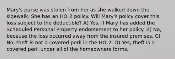 Mary's purse was stolen from her as she walked down the sidewalk. She has an HO-2 policy. Will Mary's policy cover this loss subject to the deductible? A) Yes, if Mary has added the Scheduled Personal Property endorsement to her policy. B) No, because the loss occurred away from the insured premises. C) No, theft is not a covered peril in the HO-2. D) Yes, theft is a covered peril under all of the homeowners forms.