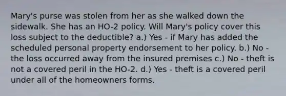 Mary's purse was stolen from her as she walked down the sidewalk. She has an HO-2 policy. Will Mary's policy cover this loss subject to the deductible? a.) Yes - if Mary has added the scheduled personal property endorsement to her policy. b.) No - the loss occurred away from the insured premises c.) No - theft is not a covered peril in the HO-2. d.) Yes - theft is a covered peril under all of the homeowners forms.