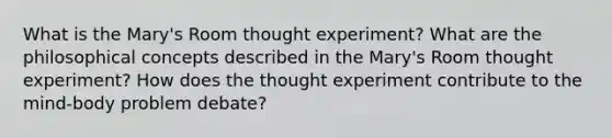 What is the Mary's Room thought experiment? What are the philosophical concepts described in the Mary's Room thought experiment? How does the thought experiment contribute to the mind-body problem debate?