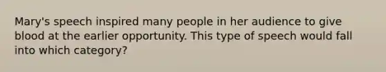 Mary's speech inspired many people in her audience to give blood at the earlier opportunity. This type of speech would fall into which category?