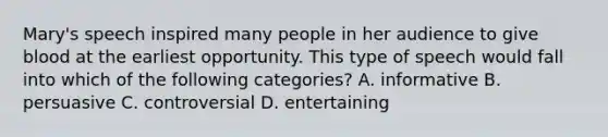 Mary's speech inspired many people in her audience to give blood at the earliest opportunity. This type of speech would fall into which of the following categories? A. informative B. persuasive C. controversial D. entertaining