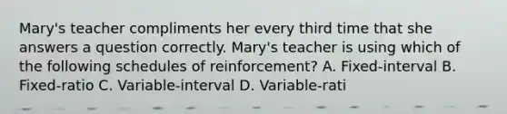 Mary's teacher compliments her every third time that she answers a question correctly. Mary's teacher is using which of the following schedules of reinforcement? A. Fixed-interval B. Fixed-ratio C. Variable-interval D. Variable-rati