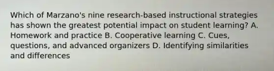 Which of Marzano's nine research-based instructional strategies has shown the greatest potential impact on student learning? A. Homework and practice B. Cooperative learning C. Cues, questions, and advanced organizers D. Identifying similarities and differences