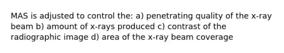 MAS is adjusted to control the: a) penetrating quality of the x-ray beam b) amount of x-rays produced c) contrast of the radiographic image d) area of the x-ray beam coverage