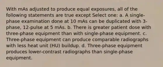 With mAs adjusted to produce equal exposures, all of the following statements are true except Select one: a. A single-phase examination done at 10 mAs can be duplicated with 3-phase, 12-pulse at 5 mAs. b. There is greater patient dose with three-phase equipment than with single-phase equipment. c. Three-phase equipment can produce comparable radiographs with less heat unit (HU) buildup. d. Three-phase equipment produces lower-contrast radiographs than single-phase equipment.