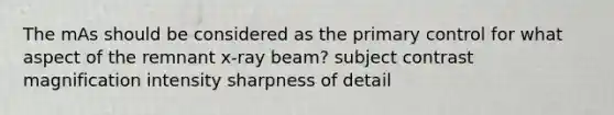 The mAs should be considered as the primary control for what aspect of the remnant x-ray beam? subject contrast magnification intensity sharpness of detail