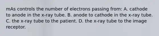 mAs controls the number of electrons passing from: A. cathode to anode in the x-ray tube. B. anode to cathode in the x-ray tube. C. the x-ray tube to the patient. D. the x-ray tube to the image receptor.