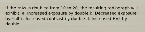 If the mAs is doubled from 10 to 20, the resulting radiograph will exhibit: a. Increased exposure by double b. Decreased exposure by half c. Increased contrast by double d. Increased HVL by double