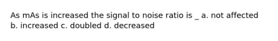 As mAs is increased the signal to noise ratio is _ a. not affected b. increased c. doubled d. decreased