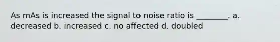 As mAs is increased the signal to noise ratio is ________. a. decreased b. increased c. no affected d. doubled