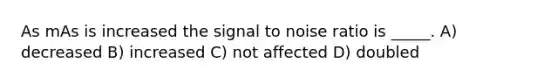 As mAs is increased the signal to noise ratio is _____. A) decreased B) increased C) not affected D) doubled