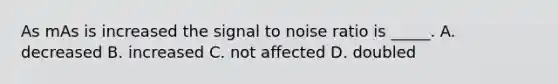 As mAs is increased the signal to noise ratio is _____. A. decreased B. increased C. not affected D. doubled