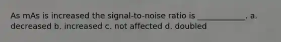 As mAs is increased the signal-to-noise ratio is ____________. a. decreased b. increased c. not affected d. doubled